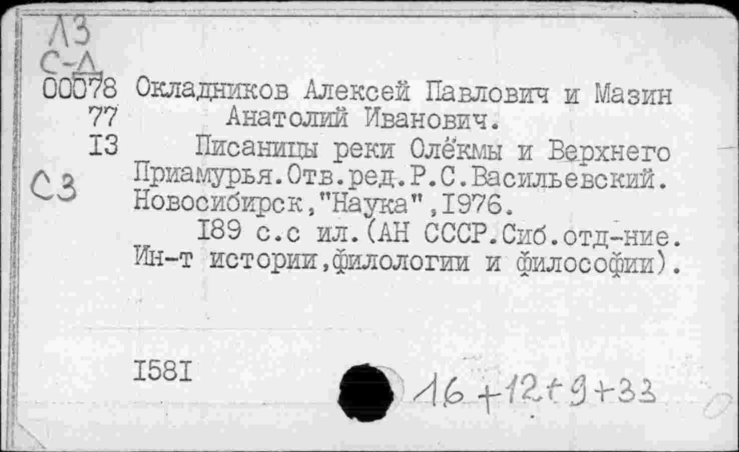 ﻿00б?8
77
ІЗ
сз
Окладников Алексей Павлович и Мазин Анатолий Иванович.
Писаницы реки Олекмы и Верхнего Приамурья.Отв.ред.Р.С.Васильевский. Новосибирск,’’Наука” ,1976.
189 с.с ил.(АН СССР.Сиб.отд-ние. Ин-т истории,филологии и философии).
1581
Ф И.6